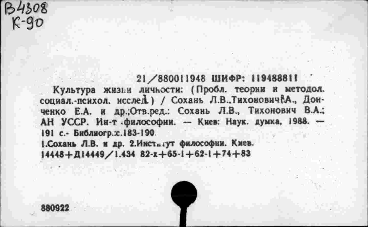 ﻿
21/880011948 ШИФР: 119488811 ’
Культура ЖИ311И личности: (Пробл. теории и методол. социал.-психол. исслеД.) / Сохань Л.В.,Тихонович?А., Донченко Е.А. и др.;Отв.ред.: Сохань Л.В., Тихонович В.А.; АН УССР. Ин-т .философии. — Кие»: Наук, думка, 1988. — 191 с.- Библиогр.х.183-190
I.Сохань Л.В. и др. 2.Инсти1ут философии. Киев.
14448+Д14449/1.434 82-Х+65-1+62-1+74+83
880922